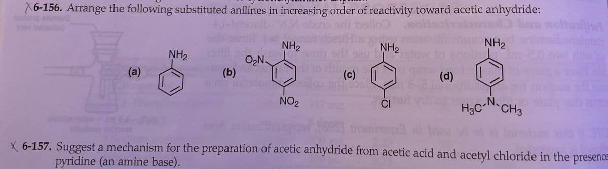 X6-156. Arrange the following substituted anilines in increasing order of reactivity toward acetic anhydride:
sllo
NH2
ร้อเป็น
NH2
NH2
edi
NH2
O₂N.
(a)
(b)
----
(c)
(d)
bund
NO2
CI
H3C-N-CH3
Insmiy
X 6-157. Suggest a mechanism for the preparation of acetic anhydride from acetic acid and acetyl chloride in the presence
pyridine (an amine base).