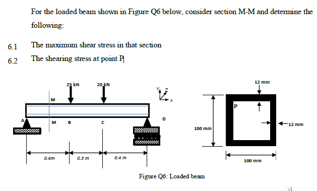 For the loaded beam shown in Figure Q6 below, consider section M-M and detemine the
following:
6.1
The maximum shear stress in that section
6.2
The shearing stress at point P
12 mm
25 kN
20 kN
M
P
M
B
12 mm
100 mm
0.4m
0.3 m
0.4 m
100 mm
Figure Q6: Loaded beam
