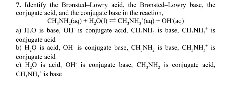 7. Identify the Brønsted-Lowry acid, the Brønsted-Lowry base, the
conjugate acid, and the conjugate base in the reaction,
CH,NH,(aq) + H,O(1)=CH,NH, (aq)+OH(aq)
+
a) H₂O is base, OH is conjugate acid, CH₂NH₂ is base, CH₂NH₂ is
conjugate acid
b) H₂O is acid, OH is conjugate base, CH₂NH₂ is base, CH₂NH₂ is
conjugate acid
c) H₂O is acid, OH is conjugate base, CH₂NH₂ is conjugate acid,
CH₂NH₂ is base
3