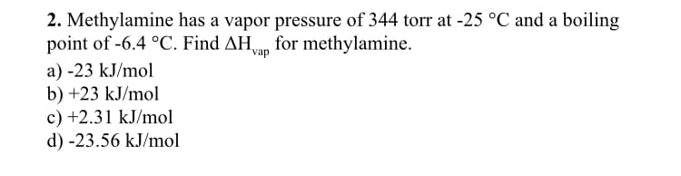 2. Methylamine has a vapor pressure of 344 torr at -25 °C and a boiling
point of -6.4 °C. Find AHvap for methylamine.
a) -23 kJ/mol
b) +23 kJ/mol
c) +2.31 kJ/mol
d) -23.56 kJ/mol