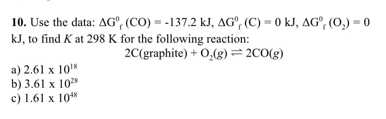 10. Use the data: AGº (CO) = -137.2 kJ, AGº (C) = 0 kJ, AGº (O₂) = 0
kJ, to find K at 298 K for the following reaction:
2C(graphite) + O₂(g) = 2CO(g)
a) 2.61 x 10¹8
b) 3.61 x 1028
c) 1.61 x 1048