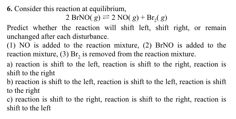 6. Consider this reaction at equilibrium,
2 BrNO(g) = 2 NO(g) + Br₂(8)
Predict whether the reaction will shift left, shift right, or remain
unchanged after each disturbance.
(1) NO is added to the reaction mixture, (2) BrNO is added to the
reaction mixture, (3) Br₂ is removed from the reaction mixture.
a) reaction is shift to the left, reaction is shift to the right, reaction is
shift to the right
b) reaction is shift to the left, reaction is shift to the left, reaction is shift
to the right
c) reaction is shift to the right, reaction is shift to the right, reaction is
shift to the left