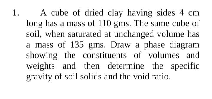 A cube of dried clay having sides 4 cm
long has a mass of 110 gms. The same cube of
soil, when saturated at unchanged volume has
a mass of 135 gms. Draw a phase diagram
showing the constituents of volumes and
weights and then determine the specific
gravity of soil solids and the void ratio.
1.
