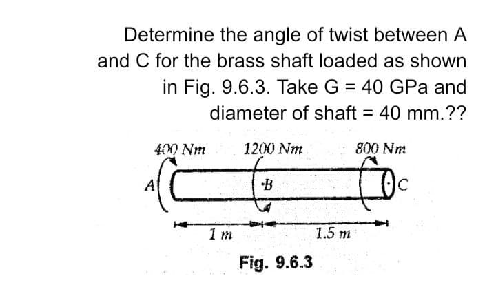 Determine the angle of twist between A
and C for the brass shaft loaded as shown
in Fig. 9.6.3. Take G = 40 GPa and
%3D
diameter of shaft = 40 mm.??
400 Nm
1200 Nm
800 Nm
A
•B
C.
1 m
1.5 m
Fig. 9.6.3
