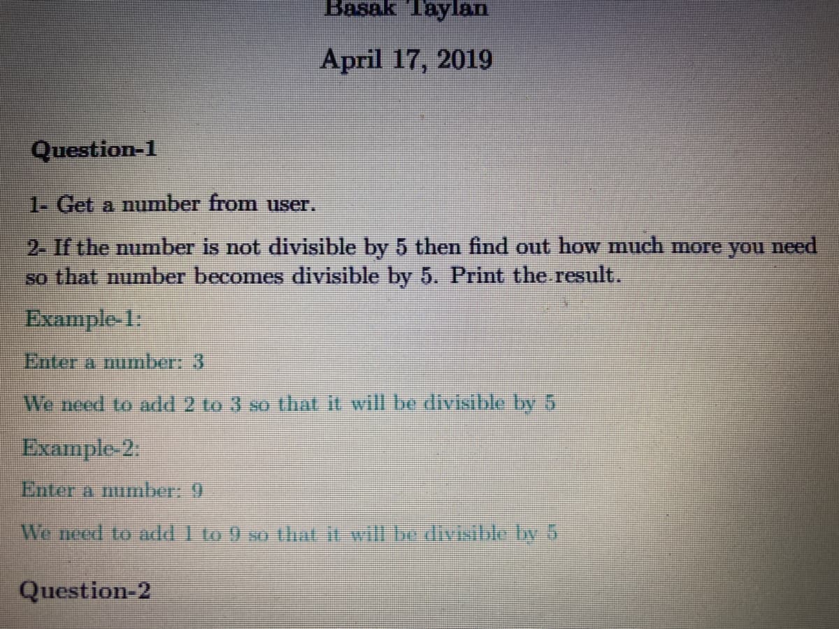Basak Taylan
April 17, 2019
Question-1
1- Get a number from user.
2. If the number is not divisible by 5 then find out how much more you need
so that number becomes divisible by 5. Print the result.
Example-1:
Enter a number: 3
We need to add 2 to 3 so that it will be divisible by 5
Example-2
Enter a number: 9
We need to andd to 9 wo ihat ivill be divistle by5
Question-2

