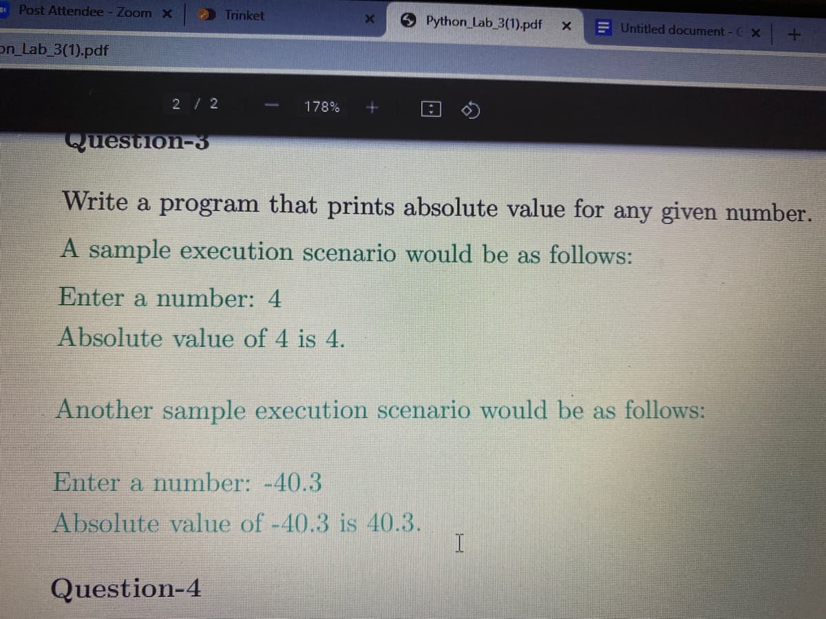 Post Attendee - Zoom x
Trinket
Python Lab_3(1).pdf
E Untitled document - C x
on_Lab 3(1).pdf
2/2
178%
Question-3
Write a program that prints absolute value for any given number.
A sample execution scenario would be as follows:
Enter a number: 4
Absolute value of 4 is 4.
Another sample execution scenario would be as follows:
Enter a number: -40.3
Absolute value of -40.3 is 40.3.
Question-4
