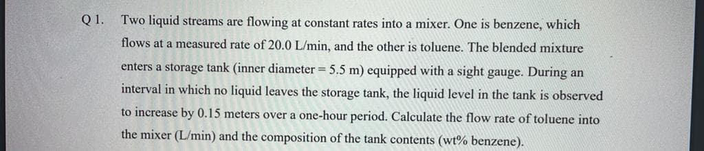 Q1.
Two liquid streams are flowing at constant rates into a mixer. One is benzene, which
flows at a measured rate of 20.0 L/min, and the other is toluene. The blended mixture
enters a storage tank (inner diameter = 5.5 m) equipped with a sight gauge. During an
interval in which no liquid leaves the storage tank, the liquid level in the tank is observed
to increase by 0.15 meters over a one-hour period. Calculate the flow rate of toluene into
the mixer (L/min) and the composition of the tank contents (wt% benzene).
