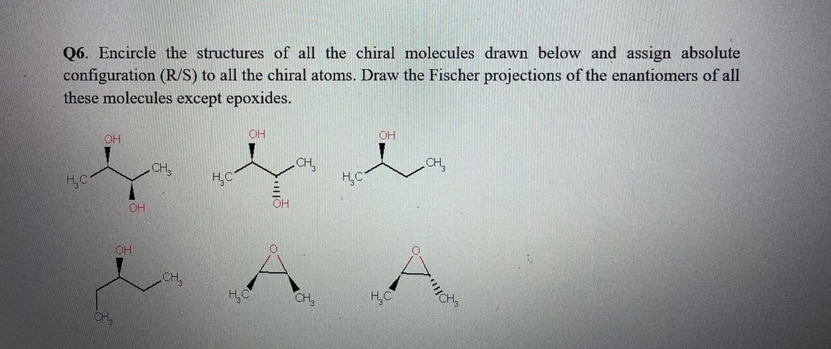 Q6. Encircle the structures of all the chiral molecules drawn below and assign absolute
configuration (R/S) to all the chiral atoms. Draw the Fischer projections of the enantiomers of all
these molecules except epoxides.
OH
OH
OH
CH,
H,C
CH,
CH,
H,C
H,C
OH
OH
OH
CH,
H,C
CH,
CH
