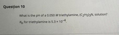 Question 10
What is the pH of a 0.050 M triethylamine, (C>H5)3N, solution?
Kb for triethylamine is 5.3 x 10-4.
