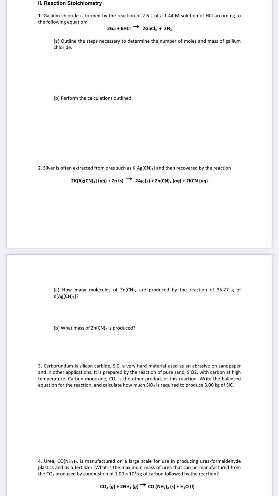 II. Reaction Stoichiometry
1. Gallium chloride is formed by the reaction of 2.6 L of a 1.44 M solution of HCI according to
the following equation:
2Ga + 6HCI→→ 2GaCl₂ + 3H₂
(a) Outline the steps necessary to determine the number of moles and mass of gallium
chloride.
(b) Perform the calculations outlined.
2. Silver is often extracted from ores such as K[Ag(CN)₂] and then recovered by the reaction
2K[Ag(CN)₂] (aq) + Zn (s) 2Ag (s) + Zn(CN)2 (aq) + 2KCN (aq)
(a) How many molecules of Zn(CN)2 are produced by the reaction of 35.27 g of
K[Ag(CN)₂]?
(b) What mass of Zn(CN)₂ is produced?
3. Carborundum is silicon carbide, SiC, a very hard material used as an abrasive on sandpaper
and in other applications. It is prepared by the reaction of pure sand, SiO2, with carbon at high
temperature. Carbon monoxide, CO, is the other product of this reaction. Write the balanced
equation for the reaction, and calculate how much SiO₂ is required to produce 3.00 kg of SiC.
4. Urea, CO(NH2)2, is manufactured on a large scale for use in producing urea-formaldehyde
plastics and as a fertilizer. What is the maximum mass of urea that can be manufactured from
the CO₂ produced by combustion of 1.00 x 10³ kg of carbon followed by the reaction?
CO₂ (g) + 2NH3(g) CO (NHz)z (s) + H2O (I)