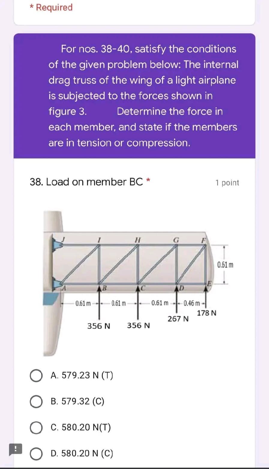 * Required
For nos. 38-40, satisfy the conditions
of the given problem below: The internal
drag truss of the wing of a light airplane
is subjected to the forces shown in
Determine the force in
figure 3.
each member, and state if the members
are in tension or compression.
38. Load on member BC *
1 point
H
0.61 m
0.61 m-
0.61 m
356 N
O A. 579.23 N (T)
B. 579.32 (C)
O C. 580.20 N(T)
D. 580.20 N (C)
356 N
0.61 m
-0.46 m-
267 N
178 N