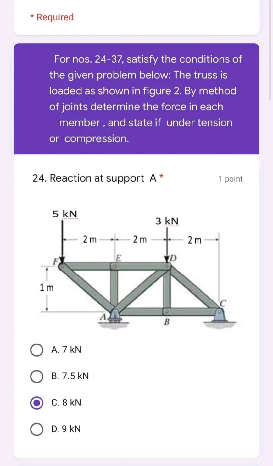 * Required
For nos. 24-37, satisfy the conditions of
the given problem below: The truss is
loaded as shown in figure 2. By method
of joints determine the force in each
member, and state if under tension
or compression.
24. Reaction at support A *
1 point
5 kN
2m
1m
O A. 7 KN
O B. 7.5 kN
C. 8 KN
O D. 9 KN
2m
3 kN
B
2m