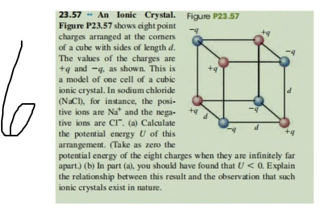 23.57 - An Ionic Crystal. Figure P23.57
Figure P23.57 shows eight point
charges arranged at the comers
of a cube with sides of length d.
The values of the charges are
+q and -q, as shown. This is
+9
a model of one cell of a cubic
ionic crystal. In sodium chloride
(NaCI), for instance, the posi-
tive ions are Na* and the nega-
tive ions are CI". (a) Calculate
the potential energy U of this
arrangement. (Take as zero the
potential energy of the eight charges when they are infinitely far
apart.) (b) In part (a), you should have found that U < 0. Explain
the relationship between this result and the observation that such
ionic crystals exist in nature.

