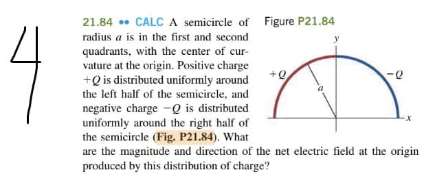 21.84 • CALC A semicircle of Figure P21.84
4
radius a is in the first and second
y
quadrants, with the center of cur-
vature at the origin. Positive charge
+Q is distributed uniformly around
the left half of the semicircle, and
+Q
negative charge -Q is distributed
uniformly around the right half of
the semicircle (Fig. P21.84). What
are the magnitude and direction of the net electric field at the origin
produced by this distribution of charge?
