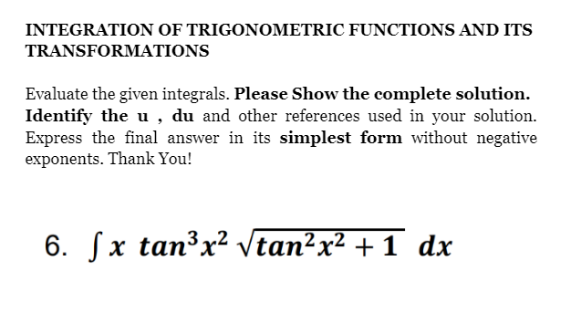 INTEGRATION OF TRIGONOMETRIC FUNCTIONS AND ITS
TRANSFORMATIONS
Evaluate the given integrals. Please Show the complete solution.
Identify the u, du and other references used in your solution.
Express the final answer in its simplest form without negative
exponents. Thank You!
6. Sx tan³x² Vtan?x² + 1 dx

