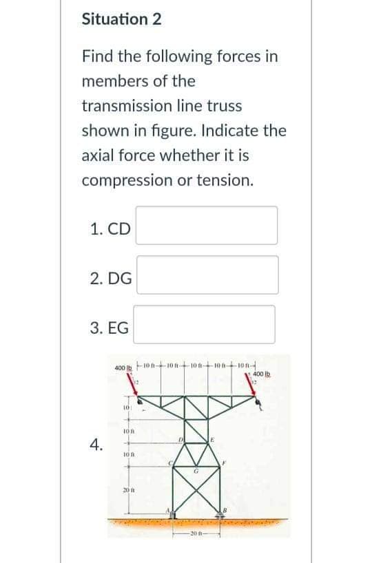 Situation 2
Find the following forces in
members of the
transmission line truss
shown in figure. Indicate the
axial force whether it is
compression or tension.
1. CD
2. DG
3. EG
400 b 10n-10 n10100-t1on-
400 Ib
101
20
-20 ft-
4.
