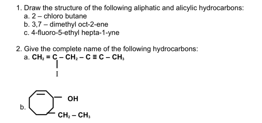 1. Draw the structure of the following aliphatic and alicylic hydrocarbons:
a. 2 – chloro butane
-
b. 3,7 – dimethyl oct-2-ene
c. 4-fluoro-5-ethyl hepta-1-yne
2. Give the complete name of the following hydrocarbons:
а. СН, %3D С - СH, — С %3D С - СН,
I
OH
b.
CH2 – CH;
