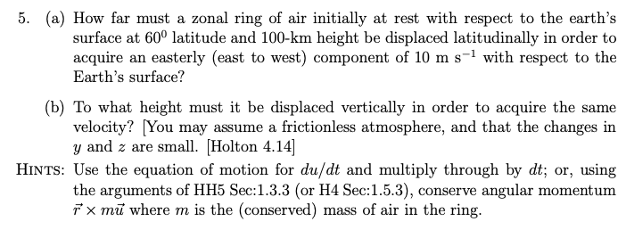 5. (a) How far must a zonal ring of air initially at rest with respect to the earth's
surface at 60⁰ latitude and 100-km height be displaced latitudinally in order to
acquire an easterly (east to west) component of 10 m s-¹ with respect to the
Earth's surface?
(b) To what height must it be displaced vertically in order to acquire the same
velocity? [You may assume a frictionless atmosphere, and that the changes in
y and z are small. [Holton 4.14]
HINTS: Use the equation of motion for du/dt and multiply through by dt; or, using
the arguments of HH5 Sec:1.3.3 (or H4 Sec:1.5.3), conserve angular momentum
rx mu where m is the (conserved) mass of air in the ring.