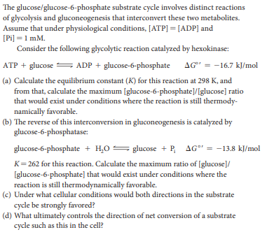 The glucose/glucose-6-phosphate substrate cycle involves distinct reactions
of glycolysis and gluconcogenesis that interconvert these two metabolites.
Assume that under physiological conditions, [ATP] = [ADP] and
[Pi] =1 mM.
Consider the following glycolytic reaction catalyzed by hexokinase:
ATP + glucose = AG' = -16.7 kJ/mol
ADP + glucose-6-phosphate
(a) Calculate the equilibrium constant (K) for this reaction at 298 K, and
from that, calculate the maximum [glucose-6-phosphate]/[glucose] ratio
that would exist under conditions where the reaction is still thermody-
namically favorable.
(b) The reverse of this interconversion in gluconeogenesis is catalyzed by
glucose-6-phosphatase:
glucose-6-phosphate + H,0 =
glucose + P, AGr = -13.8 kJ/mol
K= 262 for this reaction. Calculate the maximum ratio of [glucose]/
[glucose-6-phosphate] that would exist under conditions where the
reaction is still thermodynamically favorable.
(c) Under what cellular conditions would both directions in the substrate
cycle be strongly favored?
(d) What ultimately controls the direction of net conversion of a substrate
cycle such as this in the cell?
