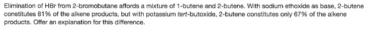 Elimination of HBr from 2-bromobutane affords a mixture of 1-butene and 2-butene. With sodium ethoxide as base, 2-butene
constitutes 81% of the alkene products, but with potassium tert-butoxide, 2-butene constitutes only 67% of the alkene
products. Offer an explanation for this difference.
