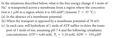 In the situations described below, what is the free energy change if 1 mole of
Na* is transported across a membrane from a region where the concentra-
tion is 1 µM to a region where it is 100 mM? (Assume T = 37 °C.)
(a) In the absence of a membrane potential.
(b) When the transport is opposed by a membrane potential of 70 mV.
(c) In cach case, will hydrolysis of 1 mole of ATP suffice to drive the trans-
port of 1 mole of ion, assuming pH 7.4 and the following cytoplamic
concentrations: ATP= 4.60 mM, P = 5.10 mM, ADP = 310 µM?
