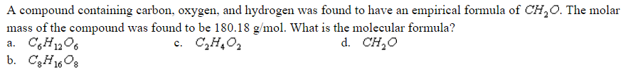 A compound containing carbon, oxygen, and hydrogen was found to have an empirical formula of CH,0. The molar
mass of the compound was found to be 180.18 g/mol. What is the molecular formula?
a. C,H1206
b. C3H1608
c. C,H,0,
d. CH,0
