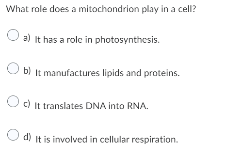 What role does a mitochondrion play in a cell?
a) It has a role in photosynthesis.
b) It manufactures lipids and proteins.
c) It translates DNA into RNA.
d) It is involved in cellular respiration.