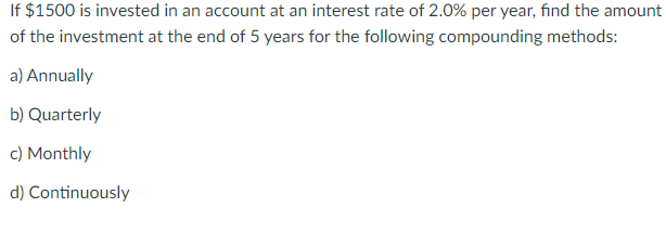 If $1500 is invested in an account at an interest rate of 2.0% per year, find the amount
of the investment at the end of 5 years for the following compounding methods:
a) Annually
b) Quarterly
c) Monthly
d) Continuously
