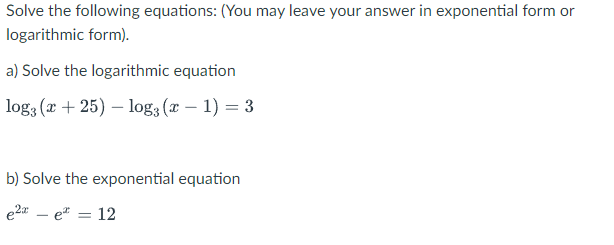Solve the following equations: (You may leave your answer in exponential form or
logarithmic form).
a) Solve the logarithmic equation
log3 (x + 25) – log3 (r – 1) = 3
b) Solve the exponential equation
e2a – e* = 12
