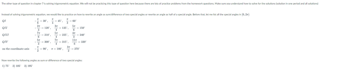 The other type of question in chapter 7 is solving trigonometric equation. We will not be practicing this type of question here because there are lots of practice problems from the homework questions. Make sure you understand how to solve for the solutions (solution in one period and all solutions)
Instead of solving trigonometric equation, we would like to practice on how to rewrite an angle as sum/difference of two special angles or rewrite an angle as half of a special angle. Before that, let me list all the special angles in [0, 27|:
QI
= 30°
= 45°,
4
= 60°
3
QII
= 120°,
3
37
= 135°,
4
= 150°
6
77
4т
QIII
= 210°,
6
= 225°,
4.
= 240
3
77
= 315°,
4
117
QIV
300°,
3
330°
6
37
= 270°
2
on the coordinate axis
= 90°.
2
T = 180°,
Now rewrite the following angles as sum or difference of two special angles:
1) 75° 2) 105°
3) 195°
