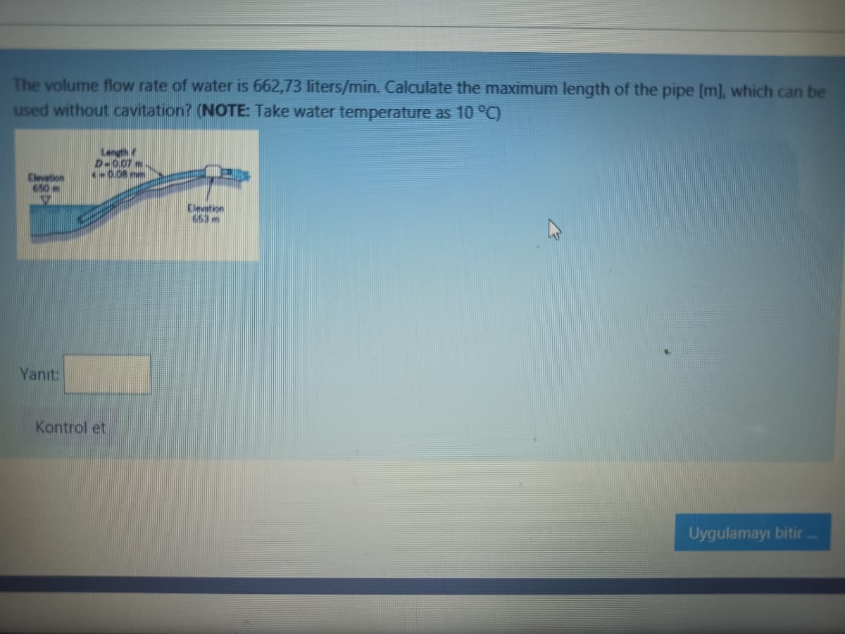 The volume flow rate of water is 662,73 liters/min. Calculate the maximum length of the pipe [m], which can be
used without cavitation? (NOTE: Take water temperature as 10 °C)
Length c
D-0.07 m.
0.08 mm
Elevation
650 m
Elevation
653 m
Yanıt:
Kontrol et
Uygulamayı bitir
