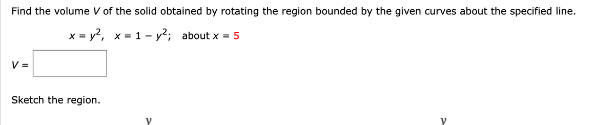 Find the volume V of the solid obtained by rotating the region bounded by the given curves about the specified line.
x = y?, x = 1 - y; about x = 5
V =
Sketch the region.
y
y
