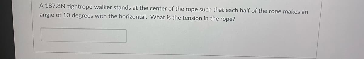 A 187.8N tightrope walker stands at the center of the rope such that each half of the rope makes an
angle of 10 degrees with the horizontal. What is the tension in the rope?
