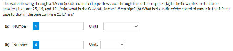 The water flowing through a 1.9 cm (inside diameter) pipe flows out through three 1.2 cm pipes. (a) If the flow rates in the three
smaller pipes are 25, 15, and 12 L/min, what is the flow rate in the 1.9 cm pipe? (b) What is the ratio of the speed of water in the 1.9 cm
pipe to that in the pipe carrying 25 L/min?
(a) Number
Units
(b) Number
i
Units
