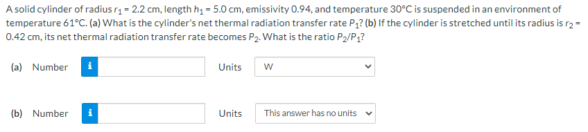 A solid cylinder of radius r1 = 2.2 cm, length h1 = 5.0 cm, emissivity 0.94, and temperature 30°C is suspended in an environment of
temperature 61°C. (a) What is the cylinder's net thermal radiation transfer rate P,? (b) If the cylinder is stretched until its radius is r2 =
0.42 cm, its net thermal radiation transfer rate becomes P2. What is the ratio P2/P1?
(a) Number
i
Units
(b) Number
Units
This answer has no units

