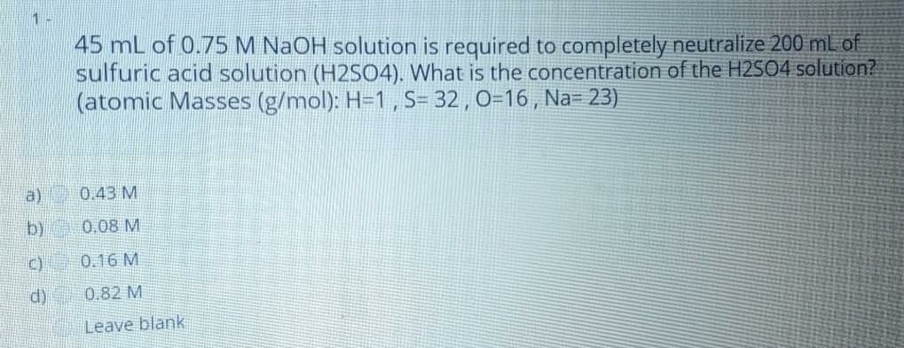 1 -
45 mL of 0.75 M NaOH solution is required to completely neutralize 200 ml of
sulfuric acid solution (H2S04). What is the concentration of the H2SO4 solution?
(atomic Masses (g/mol): H=1, S= 32 , 0=16 , Na= 23)
a)
0.43 M
b)
0.08 M
C)
0.16 M
d)
0.82 M
Leave blank
