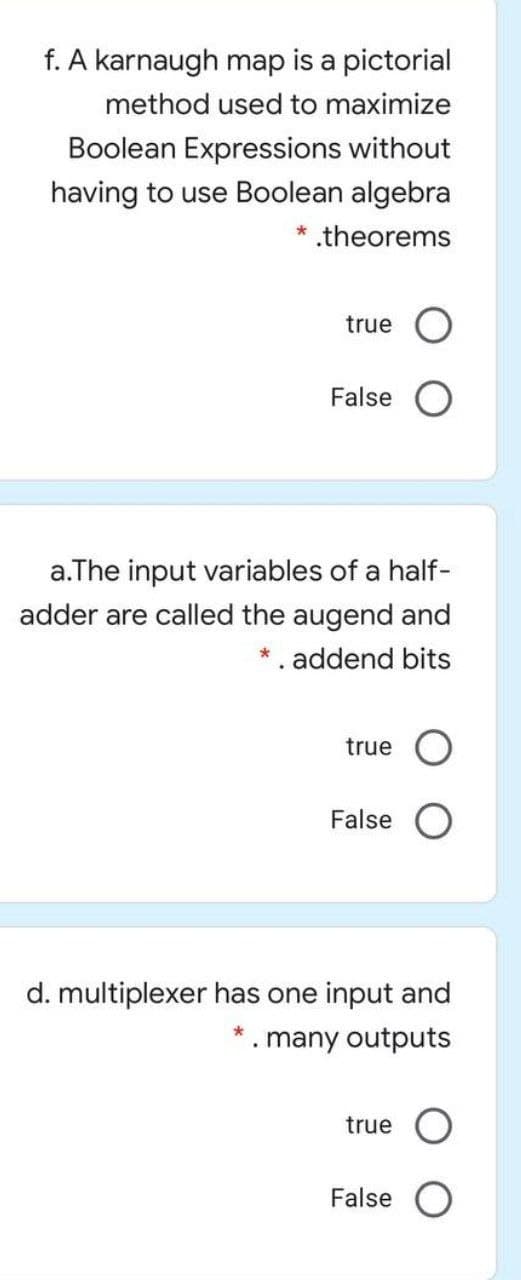 f. A karnaugh map is a pictorial
method used to maximize
Boolean Expressions without
having to use Boolean algebra
theorems
true
False
a.The input variables of a half-
adder are called the augend and
*. addend bits
true
False
d. multiplexer has one input and
* . many outputs
true
False
