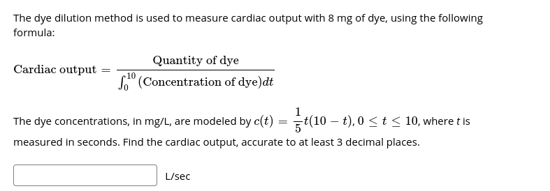 The dye dilution method is used to measure cardiac output with 8 mg of dye, using the following
formula:
Quantity of dye
Cardiac output
10
So" (Concentration of dye)dt
1
The dye concentrations, in mg/L, are modeled by c(t) = ÷t(10 –
t), 0 < t < 10, where t Is
measured in seconds. Find the cardiac output, accurate to at least 3 decimal places.
L/sec
