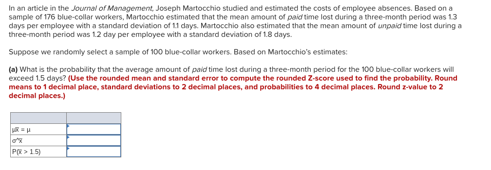 In an article in the Journal of Management, Joseph Martocchio studied and estimated the costs of employee absences. Based on a
sample of 176 blue-collar workers, Martocchio estimated that the mean amount of paid time lost during a three-month period was 1.3
days per employee with a standard deviation of 1.1 days. Martocchio also estimated that the mean amount of unpaid time lost during a
three-month period was 1.2 day per employee with a standard deviation of 1.8 days.
Suppose we randomly select a sample of 100 blue-collar workers. Based on Martocchio's estimates:
(a) What is the probability that the average amount of paid time lost during a three-month period for the 100 blue-collar workers will
exceed 1.5 days? (Use the rounded mean and standard error to compute the rounded Z-score used to find the probability. Round
means to 1 decimal place, standard deviations to 2 decimal places, and probabilities to 4 decimal places. Round z-value to 2
decimal places.)
P(X > 1.5)
