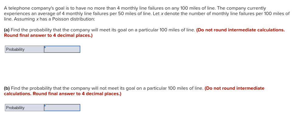 A telephone company's goal is to have no more than 4 monthly line failures on any 100 miles of line. The company currently
experiences an average of 4 monthly line failures per 50 miles of line. Let x denote the number of monthly line failures per 100 miles of
line. Assuming x has a Poisson distribution:
(a) Find the probability that the company will meet its goal on a particular 100 miles of line. (Do not round intermediate calculations.
Round final answer to 4 decimal places.)
Probability
(b) Find the probability that the company will not meet its goal on a particular 100 miles of line. (Do not round intermediate
calculations. Round final answer to 4 decimal places.)
Probability
