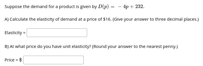 Suppose the demand for a product is given by D(p) :
- 4p + 232.
A) Calculate the elasticity of demand at a price of $16. (Give your answer to three decimal places.)
Elasticity =
B) At what price do you have unit elasticity? (Round your answer to the nearest penny.)
Price = $
