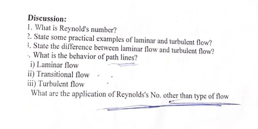 Discussion:
1. What is Reynold's number?
2. State some practical examples of laminar and turbulent flow?
3. State the difference between laminar flow and turbulent flow?
. What is the behavior of path lines?
i) Laminar flow
ii) Transitional flow
iii) Turbulent flow
What are the application of Reynolds's No. other than type of flow
