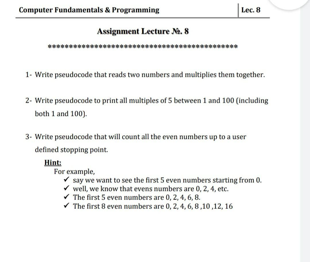 Computer Fundamentals & Programming
Lec. 8
Assignment Lecture No. 8
兴
1- Write pseudocode that reads two numbers and multiplies them together.
2- Write pseudocode to print all multiples of 5 between 1 and 100 (including
both 1 and 100).
3- Write pseudocode that will count all the even numbers up to a user
defined stopping point.
Hint:
For example,
say we want to see the first 5 even numbers starting from 0.
well, we know that evens numbers are 0, 2, 4, etc.
The first 5 even numbers are 0, 2, 4, 6, 8.
V The first 8 even numbers are 0, 2, 4, 6, 8,10 ,12, 16
