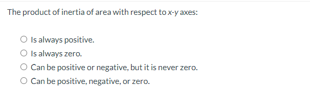 The product of inertia of area with respect to x-y axes:
O Is always positive.
O Is always zero.
O Can be positive or negative, but it is never zero.
O Can be positive, negative, or zero.