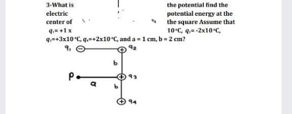 the potential find the
potential energy at the
the square Assume that
10-с, q-2x10-с,
3-What is
electric
center of
q.= +1 x
q.=+3x10*C, q.=+2x10 C, and a = 1 cm, b = 2 cm?
9.
92
93
94
