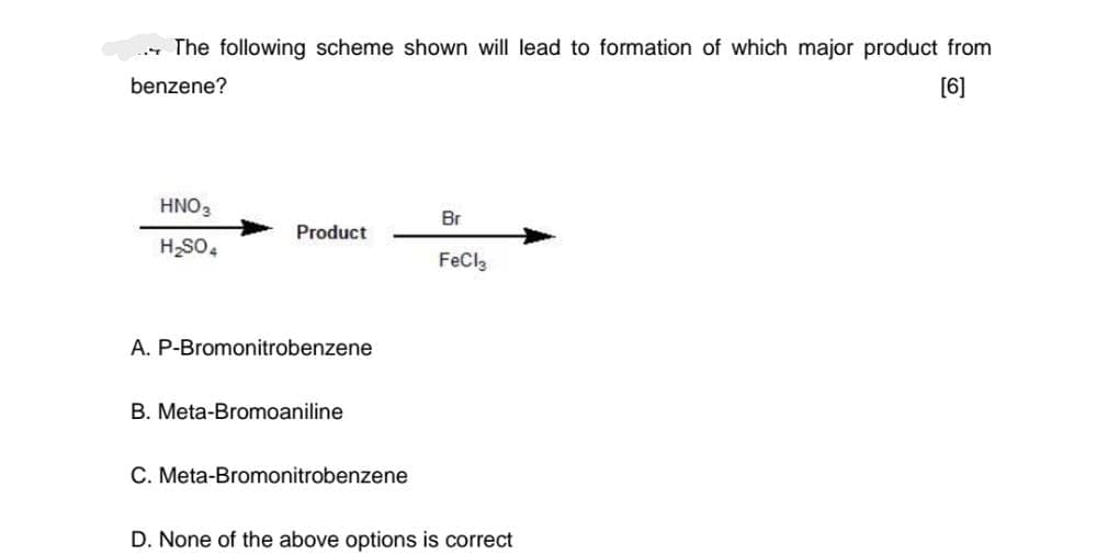 The following scheme shown will lead to formation of which major product from
benzene?
[6]
HNO3
H₂SO4
Product
A. P-Bromonitrobenzene
B. Meta-Bromoaniline
C. Meta-Bromonitrobenzene
Br
FeCl3
D. None of the above options is correct