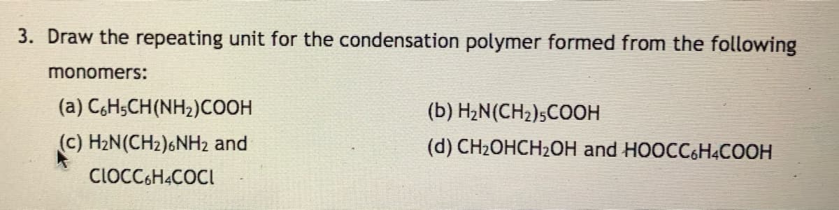3. Draw the repeating unit for the condensation polymer formed from the following
monomers:
(a) C,H;CH(NH2)COOH
(b) H2N(CH2);COOH
(c) H2N(CH2)6NH2 and
(d) CH2OHCH2OH and HOOCC6H&COOH
CIOCC6H4COCI
