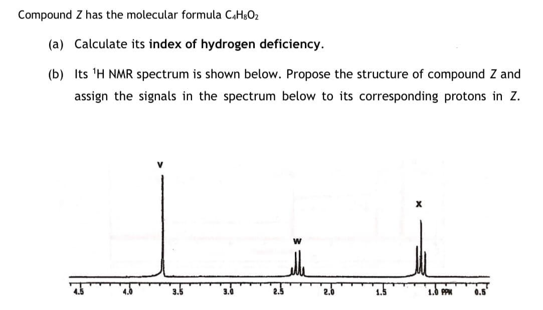Compound Z has the molecular formula C4H8O2
(a) Calculate its index of hydrogen deficiency.
(b) Its 'H NMR spectrum is shown below. Propose the structure of compound Z and
assign the signals in the spectrum below to its corresponding protons in Z.
V
3.5
3.0
2.0
1.5
1.0 PPM
0.5
