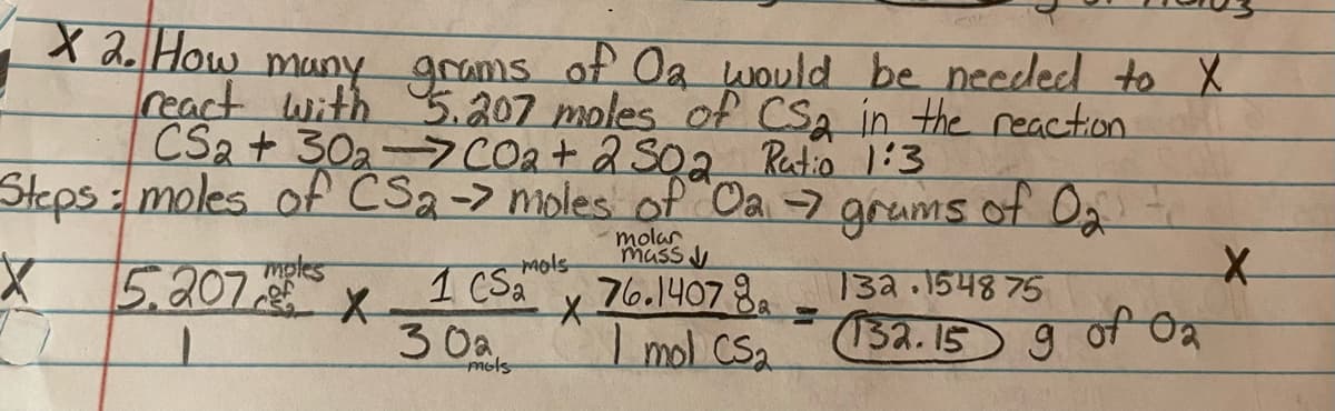 X 2. How many grams of Oa would be needed to X
react with 5.207 moles of CS2 in the reaction
CS2+ 302-7CO₂ + 2 502 Ratio 1:3
Steps: moles of CS₂ -> moles of Oa →7 grams of 0₂
Or
molar
mass
mols
X
76.14078
Imol CS₂
5.207 les
X
1 CS
30a,
mols
X
132.1548 75
(132.15 9 of 2
02
X