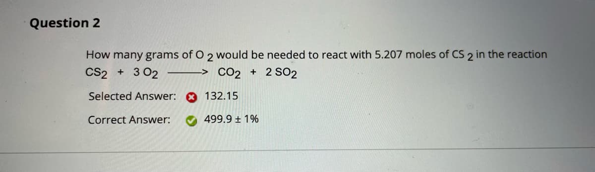 Question 2
How many grams of O 2 would be needed to react with 5.207 moles of CS 2 in the reaction
CS2 + 3 02
-> CO2 + 2 SO2
Selected Answer:
132.15
Correct Answer:
499.9 ± 1%